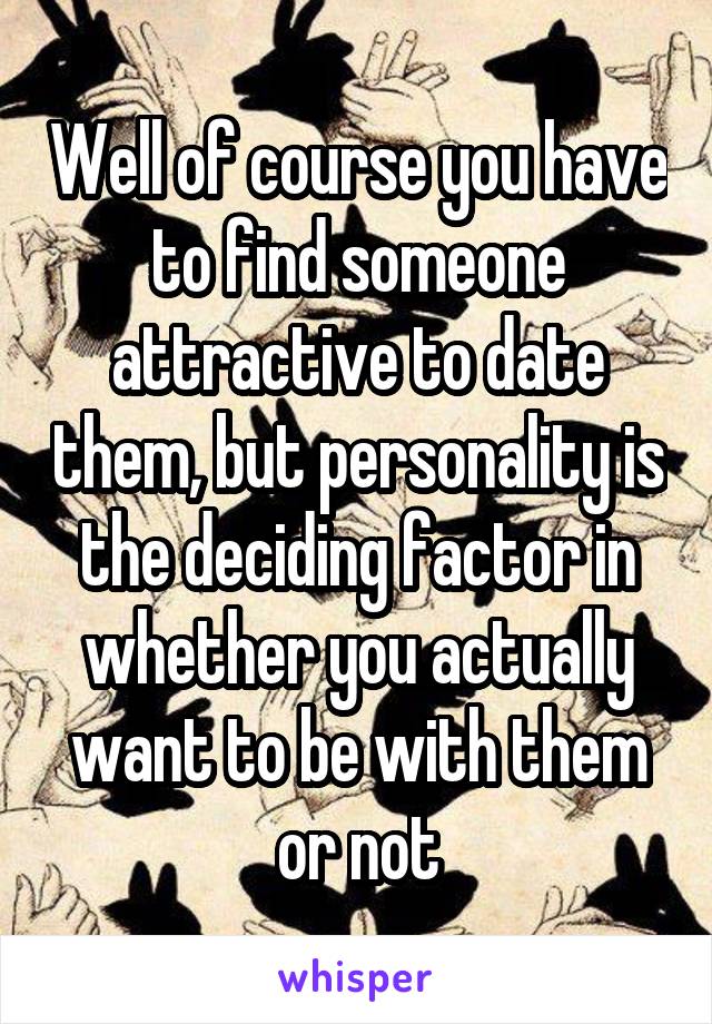 Well of course you have to find someone attractive to date them, but personality is the deciding factor in whether you actually want to be with them or not