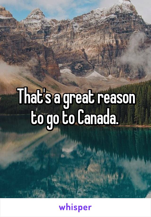 That's a great reason to go to Canada. 