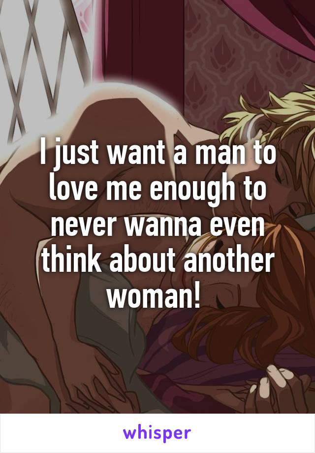I just want a man to love me enough to never wanna even think about another woman! 