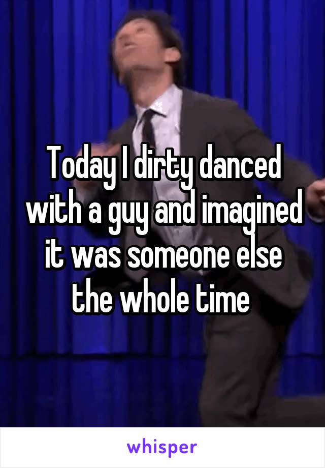 Today I dirty danced with a guy and imagined it was someone else the whole time 