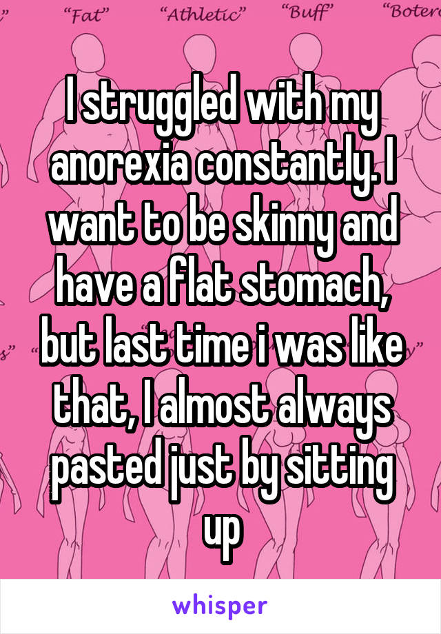 I struggled with my anorexia constantly. I want to be skinny and have a flat stomach, but last time i was like that, I almost always pasted just by sitting up