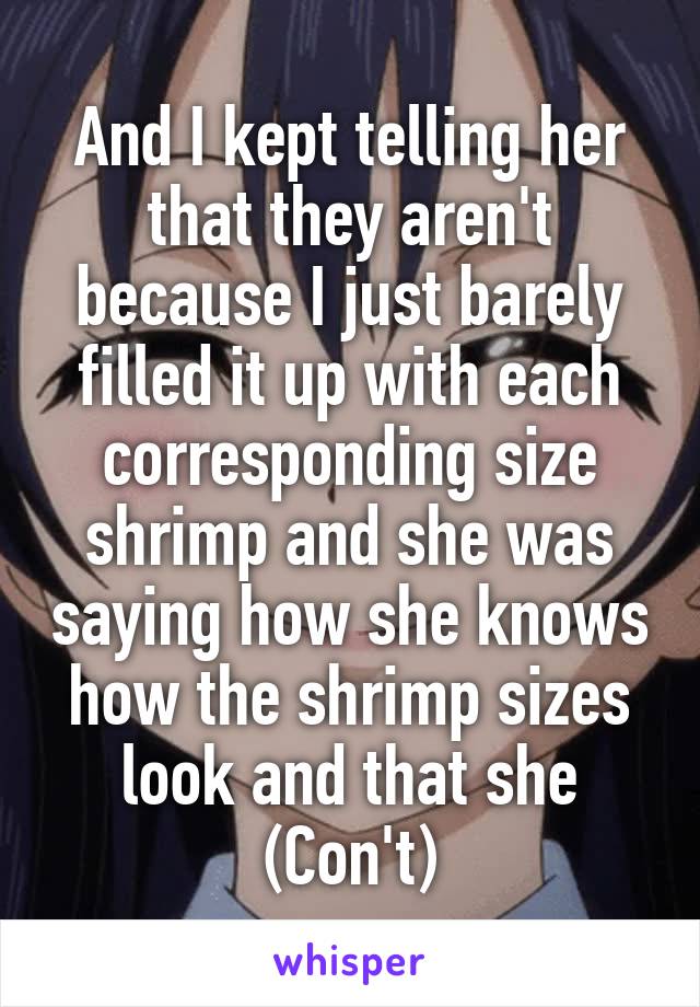 And I kept telling her that they aren't because I just barely filled it up with each corresponding size shrimp and she was saying how she knows how the shrimp sizes look and that she (Con't)