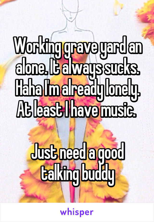 Working grave yard an alone. It always sucks. Haha I'm already lonely. At least I have music. 

Just need a good talking buddy