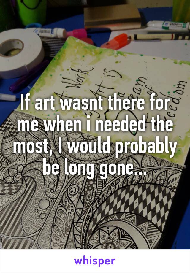 If art wasnt there for me when i needed the most, I would probably be long gone...