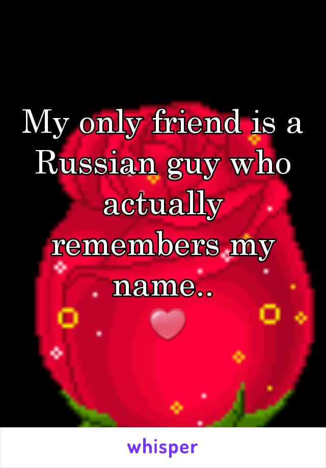 My only friend is a Russian guy who actually remembers my name..
 ❤