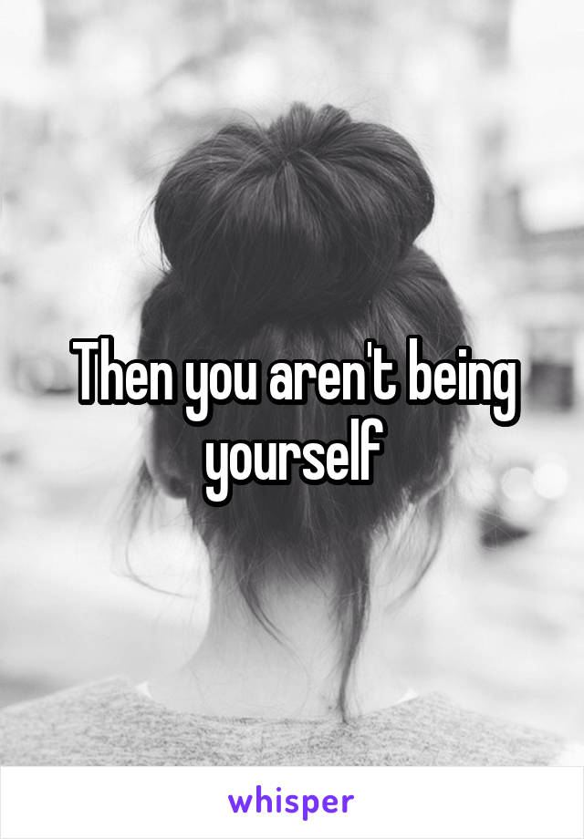 Then you aren't being yourself