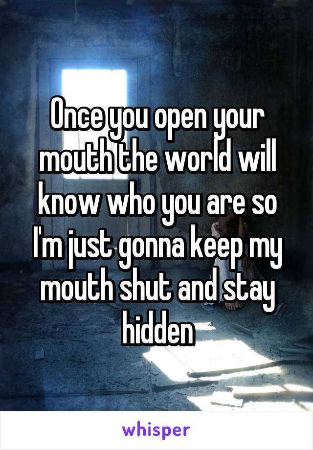 Once you open your mouth the world will know who you are so I'm just gonna keep my mouth shut and stay hidden