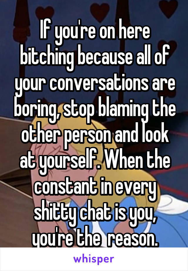 If you're on here bitching because all of your conversations are boring, stop blaming the other person and look at yourself. When the constant in every shitty chat is you, you're the  reason.