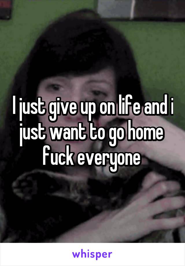 I just give up on life and i just want to go home  fuck everyone 