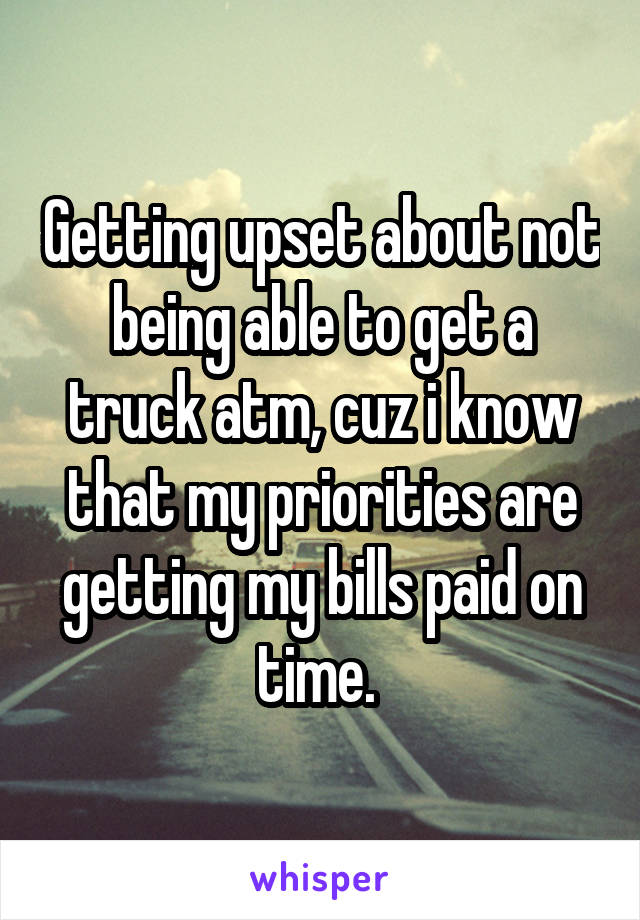 Getting upset about not being able to get a truck atm, cuz i know that my priorities are getting my bills paid on time. 