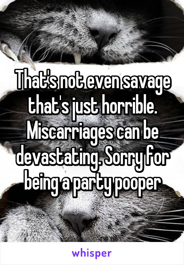 That's not even savage that's just horrible. Miscarriages can be devastating. Sorry for being a party pooper