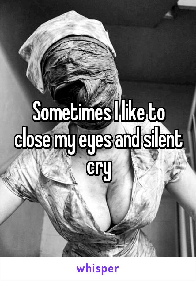 Sometimes I like to close my eyes and silent cry