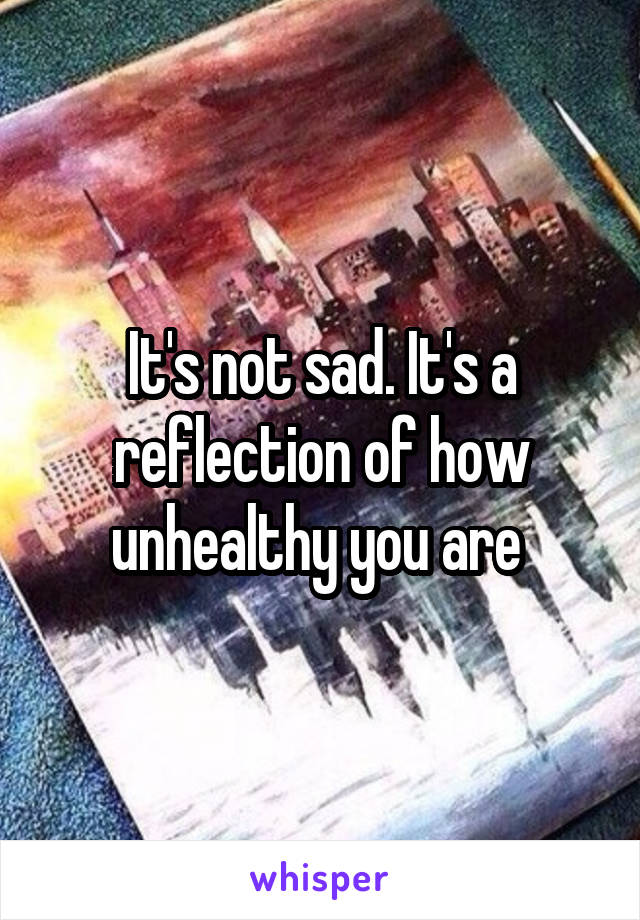 It's not sad. It's a reflection of how unhealthy you are 