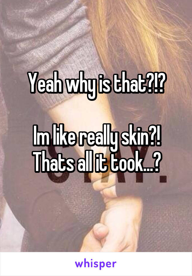 Yeah why is that?!?

Im like really skin?! Thats all it took...?
