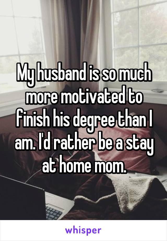 My husband is so much more motivated to finish his degree than I am. I'd rather be a stay at home mom.