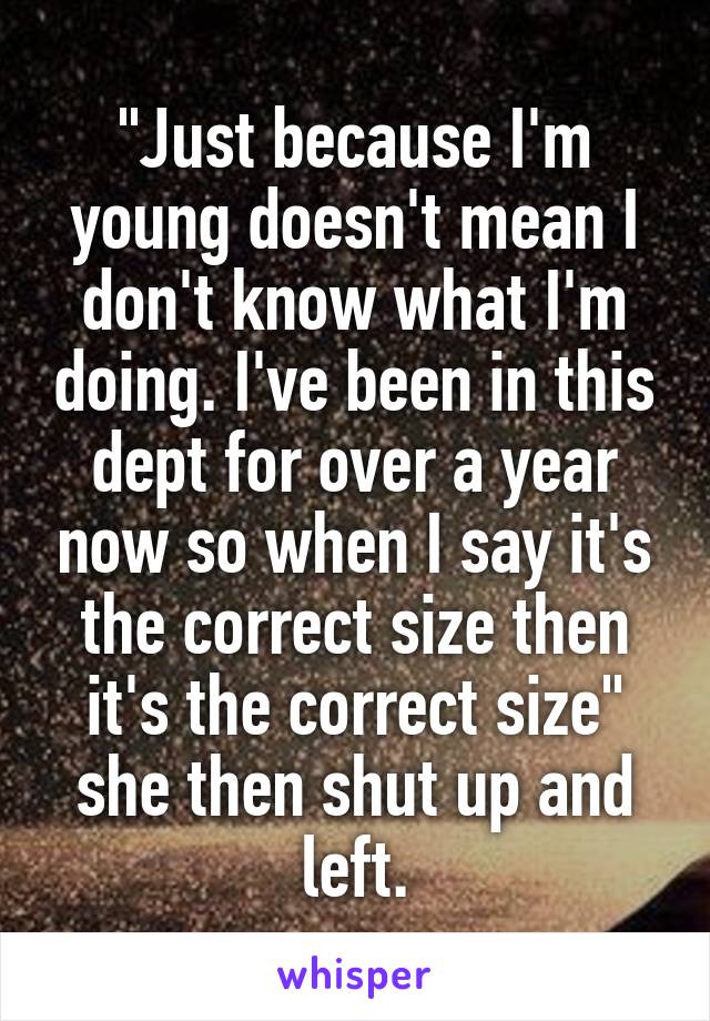 "Just because I'm young doesn't mean I don't know what I'm doing. I've been in this dept for over a year now so when I say it's the correct size then it's the correct size" she then shut up and left.