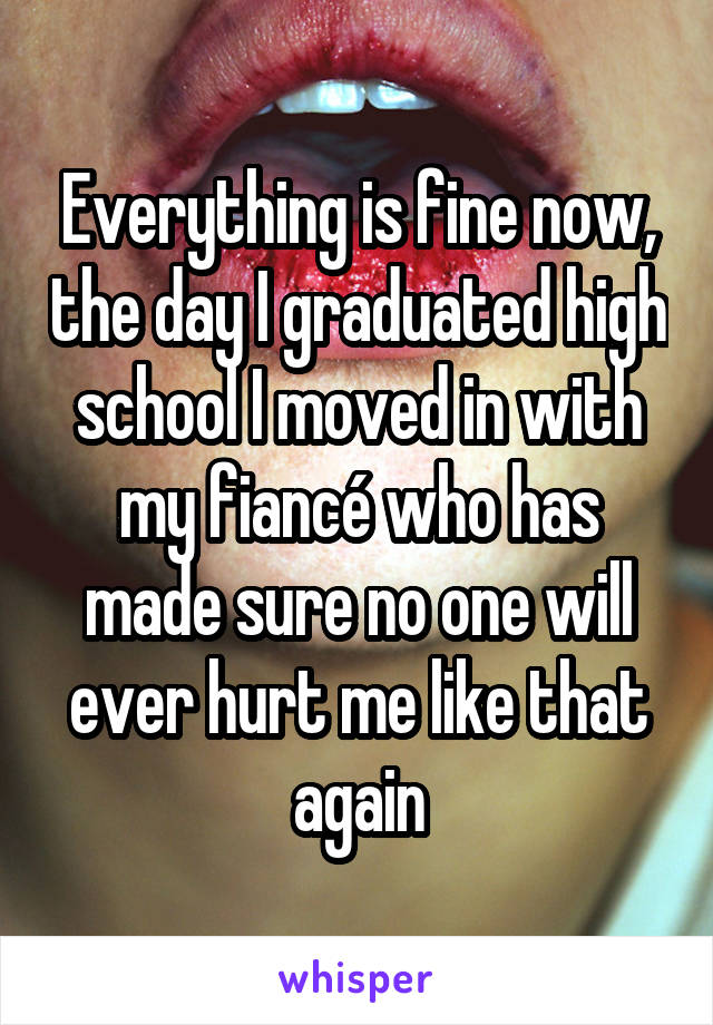 Everything is fine now, the day I graduated high school I moved in with my fiancé who has made sure no one will ever hurt me like that again