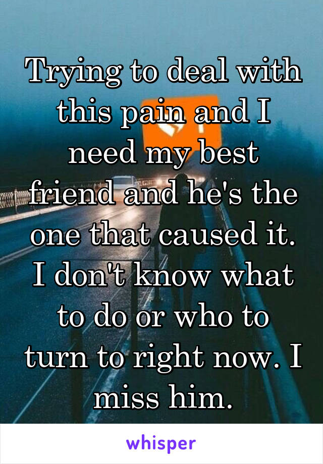 Trying to deal with this pain and I need my best friend and he's the one that caused it. I don't know what to do or who to turn to right now. I miss him.