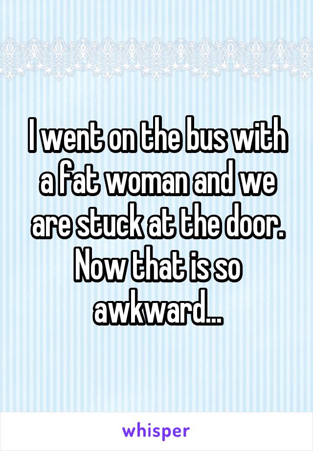 I went on the bus with a fat woman and we are stuck at the door. Now that is so awkward...