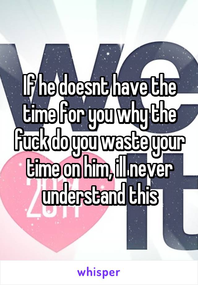 If he doesnt have the time for you why the fuck do you waste your time on him, ill never understand this