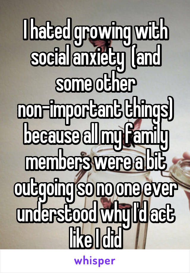 I hated growing with social anxiety  (and some other non-important things) because all my family members were a bit outgoing so no one ever understood why I'd act like I did