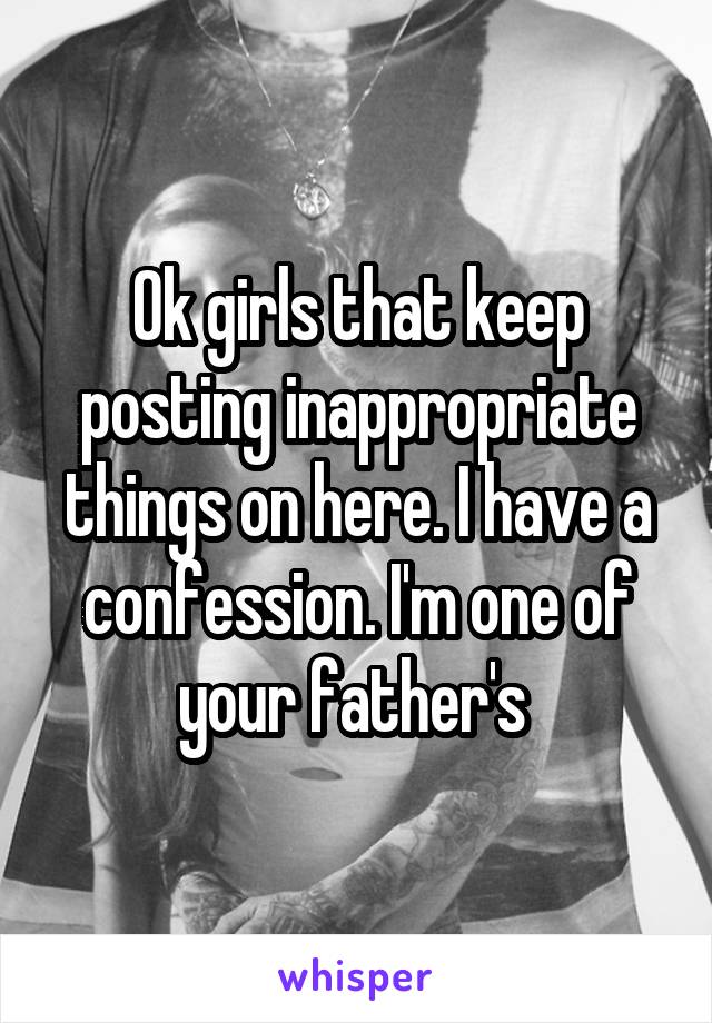 Ok girls that keep posting inappropriate things on here. I have a confession. I'm one of your father's 