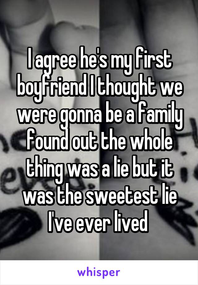 I agree he's my first boyfriend I thought we were gonna be a family found out the whole thing was a lie but it was the sweetest lie I've ever lived 