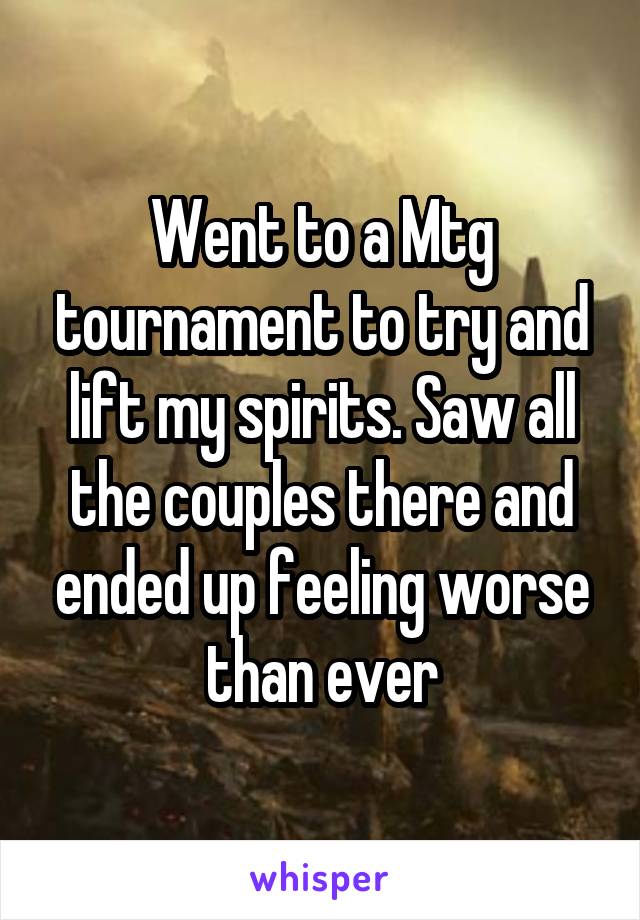 Went to a Mtg tournament to try and lift my spirits. Saw all the couples there and ended up feeling worse than ever