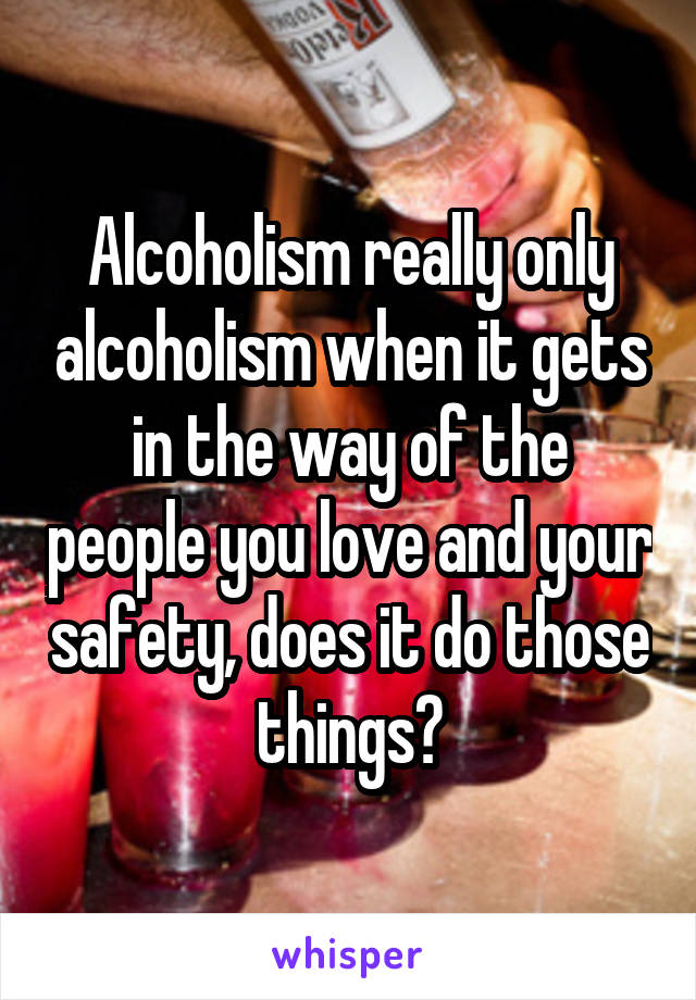 Alcoholism really only alcoholism when it gets in the way of the people you love and your safety, does it do those things?