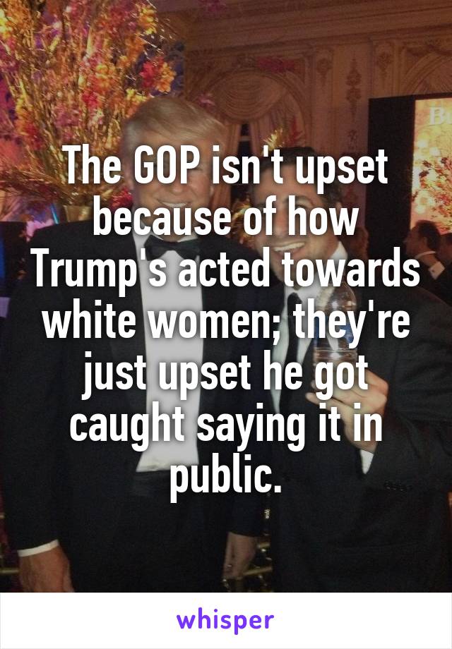 The GOP isn't upset because of how Trump's acted towards white women; they're just upset he got caught saying it in public.