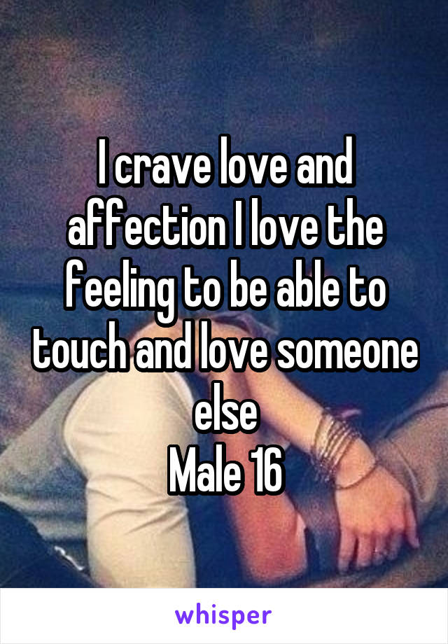 I crave love and affection I love the feeling to be able to touch and love someone else
Male 16