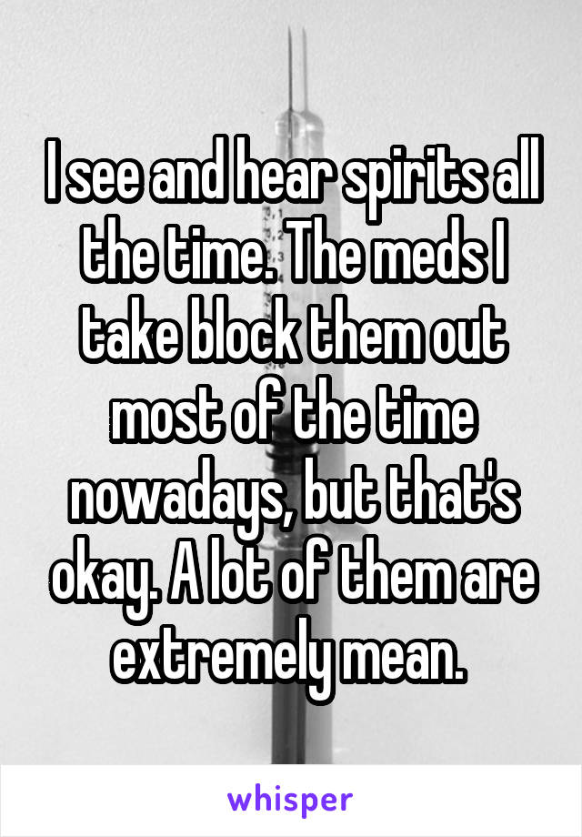I see and hear spirits all the time. The meds I take block them out most of the time nowadays, but that's okay. A lot of them are extremely mean. 
