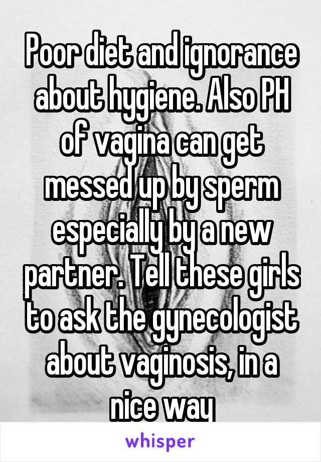 Poor diet and ignorance about hygiene. Also PH of vagina can get messed up by sperm especially by a new partner. Tell these girls to ask the gynecologist about vaginosis, in a nice way