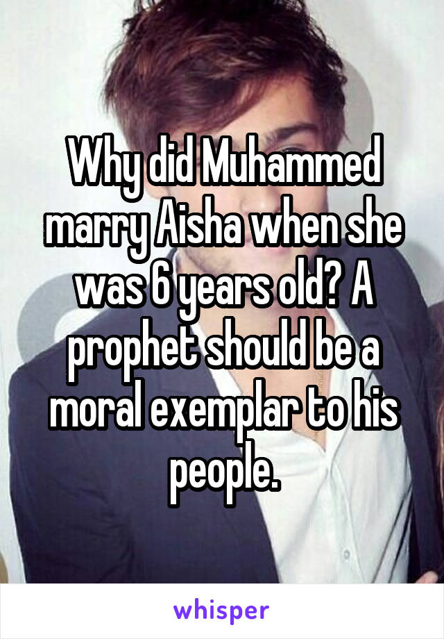 Why did Muhammed marry Aisha when she was 6 years old? A prophet should be a moral exemplar to his people.