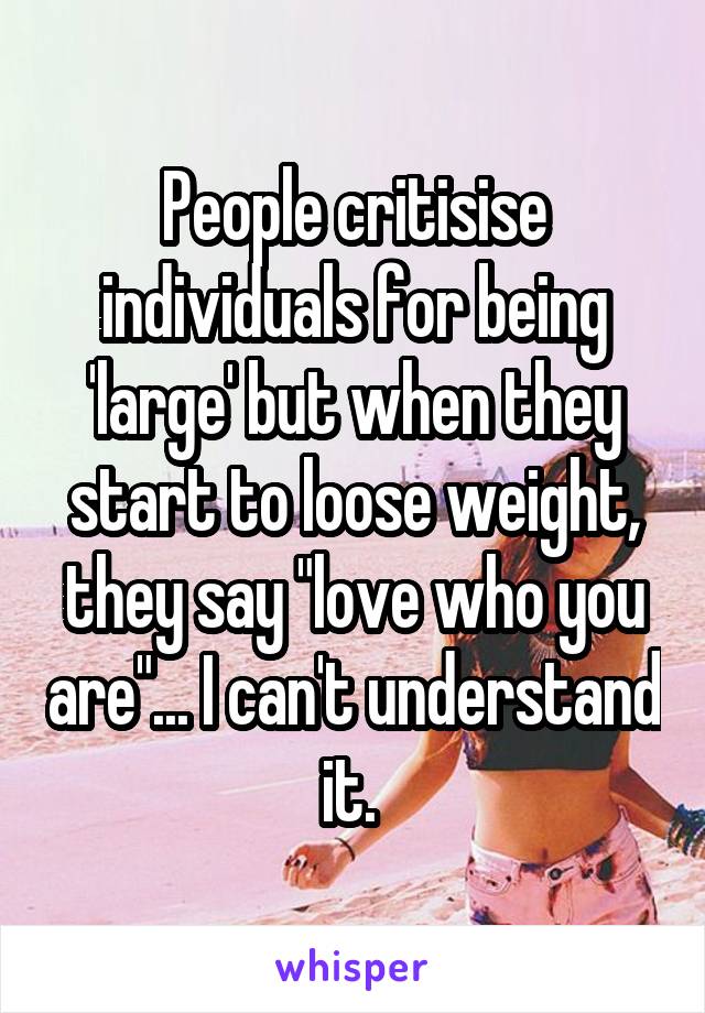 People critisise individuals for being 'large' but when they start to loose weight, they say "love who you are"... I can't understand it. 