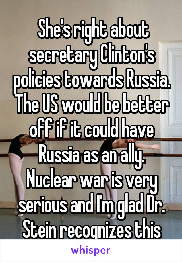  She's right about secretary Clinton's policies towards Russia. The US would be better off if it could have Russia as an ally. Nuclear war is very serious and I'm glad Dr. Stein recognizes this