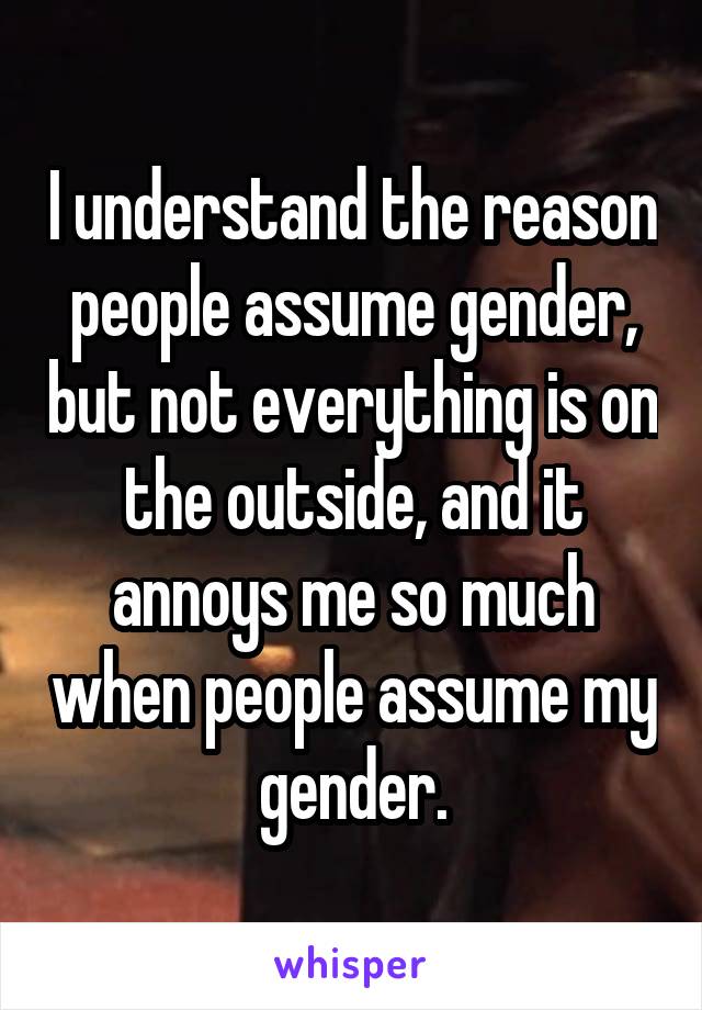 I understand the reason people assume gender, but not everything is on the outside, and it annoys me so much when people assume my gender.