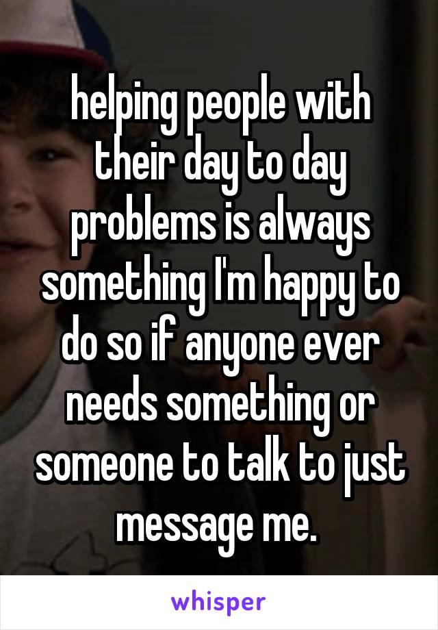 helping people with their day to day problems is always something I'm happy to do so if anyone ever needs something or someone to talk to just message me. 