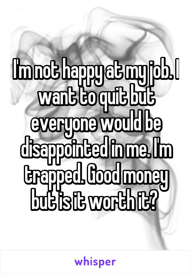 I'm not happy at my job. I want to quit but everyone would be disappointed in me. I'm trapped. Good money but is it worth it? 