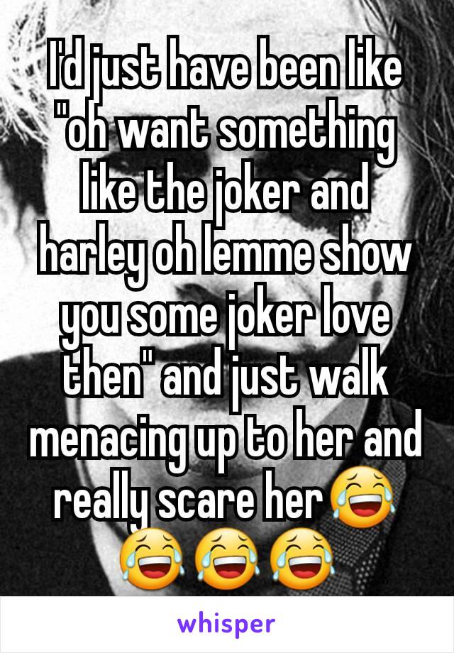 I'd just have been like "oh want something like the joker and harley oh lemme show you some joker love then" and just walk menacing up to her and really scare her😂😂😂😂