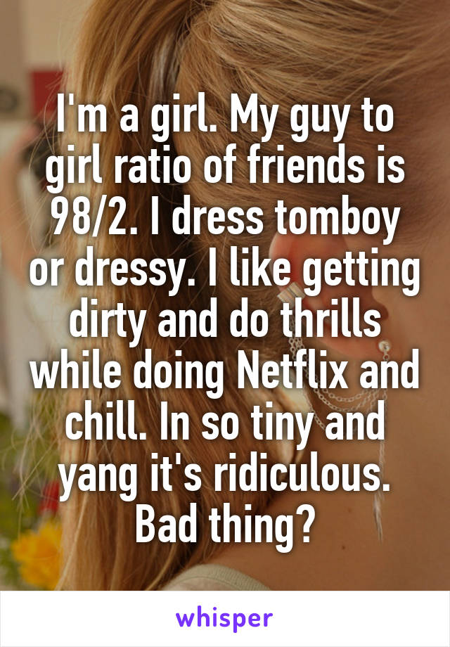 I'm a girl. My guy to girl ratio of friends is 98/2. I dress tomboy or dressy. I like getting dirty and do thrills while doing Netflix and chill. In so tiny and yang it's ridiculous. Bad thing?
