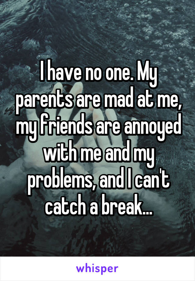 I have no one. My parents are mad at me, my friends are annoyed with me and my problems, and I can't catch a break...