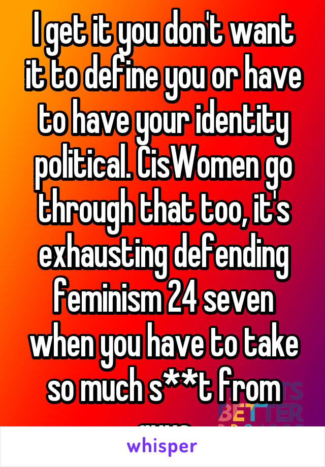 I get it you don't want it to define you or have to have your identity political. CisWomen go through that too, it's exhausting defending feminism 24 seven when you have to take so much s**t from guys