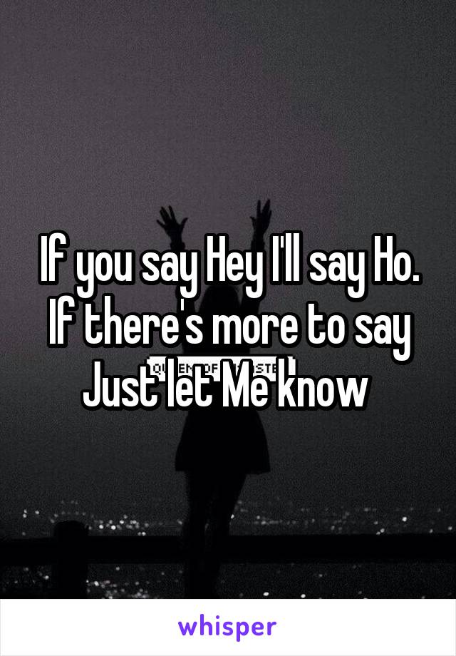 If you say Hey I'll say Ho. If there's more to say Just let Me know 