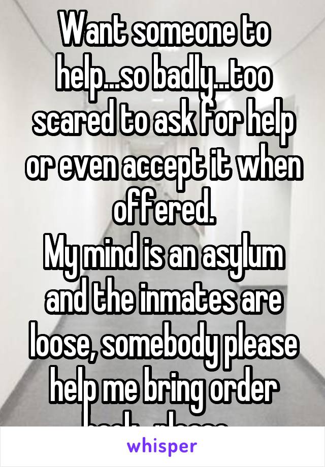 Want someone to help...so badly...too scared to ask for help or even accept it when offered.
My mind is an asylum and the inmates are loose, somebody please help me bring order back...please...