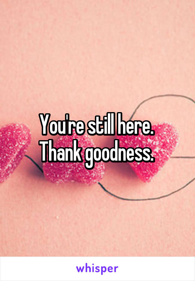You're still here. 
Thank goodness. 