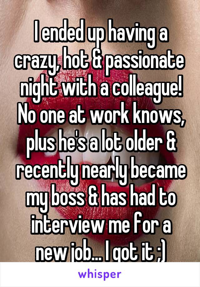 I ended up having a crazy, hot & passionate  night with a colleague! No one at work knows, plus he's a lot older & recently nearly became my boss & has had to interview me for a new job... I got it ;)