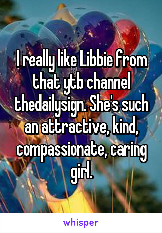 I really like Libbie from that ytb channel thedailysign. She's such an attractive, kind, compassionate, caring girl.