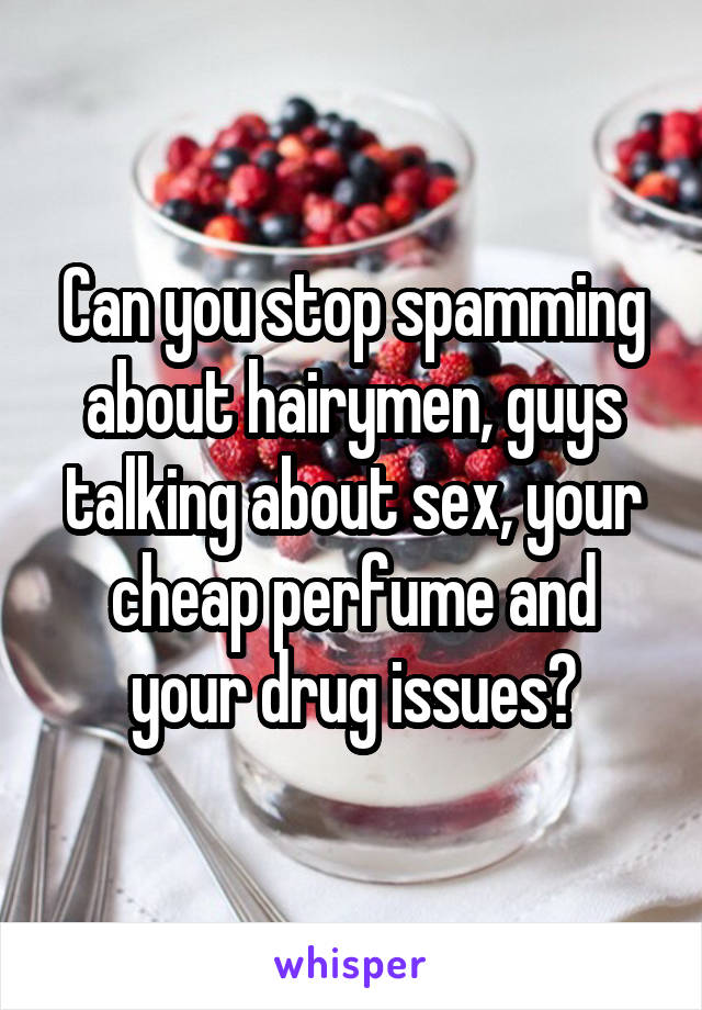 Can you stop spamming about hairymen, guys talking about sex, your cheap perfume and your drug issues?