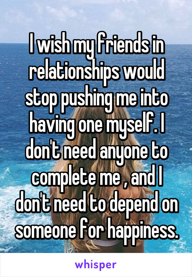 I wish my friends in relationships would stop pushing me into having one myself. I don't need anyone to complete me , and I don't need to depend on someone for happiness.